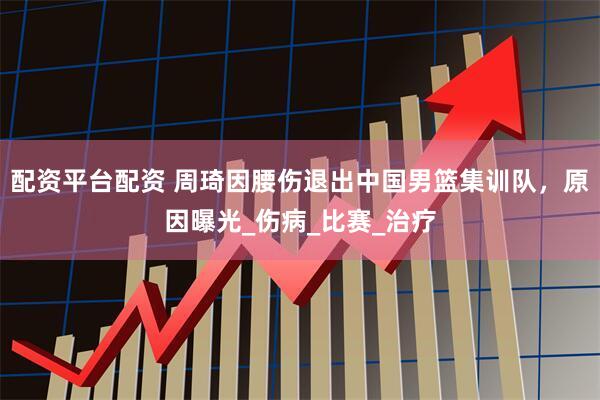 配资平台配资 周琦因腰伤退出中国男篮集训队，原因曝光_伤病_比赛_治疗
