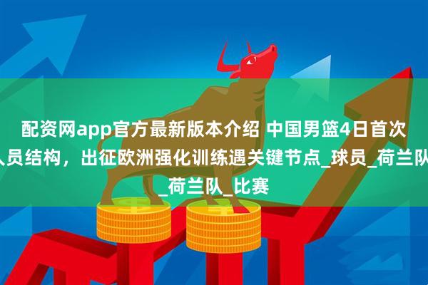 配资网app官方最新版本介绍 中国男篮4日首次调整人员结构，出征欧洲强化训练遇关键节点_球员_荷兰队_比赛