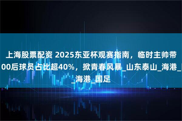上海股票配资 2025东亚杯观赛指南，临时主帅带队，00后球员占比超40%，掀青春风暴_山东泰山_海港_国足
