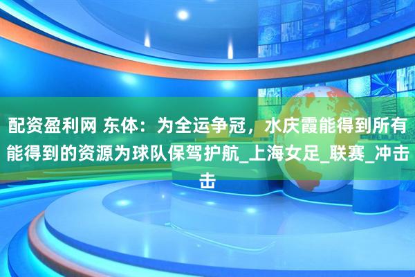 配资盈利网 东体：为全运争冠，水庆霞能得到所有能得到的资源为球队保驾护航_上海女足_联赛_冲击