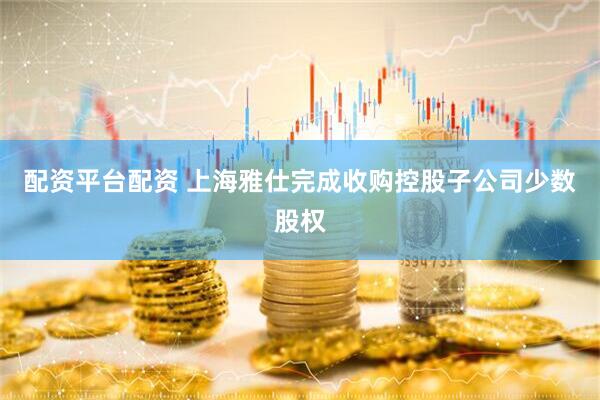 配资平台配资 上海雅仕完成收购控股子公司少数股权
