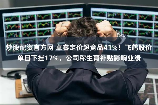 炒股配资官方网 卓睿定价超竞品41%！飞鹤股价单日下挫17%，公司称生育补贴影响业绩