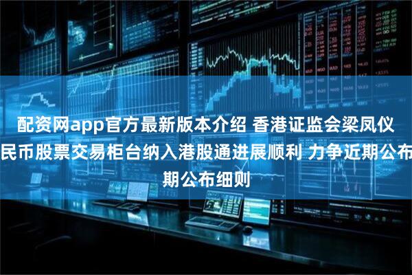 配资网app官方最新版本介绍 香港证监会梁凤仪：人民币股票交易柜台纳入港股通进展顺利 力争近期公布细则