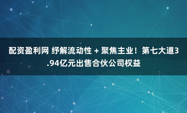配资盈利网 纾解流动性 + 聚焦主业！第七大道3.94亿元出售合伙公司权益
