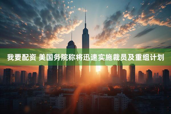 我要配资 美国务院称将迅速实施裁员及重组计划