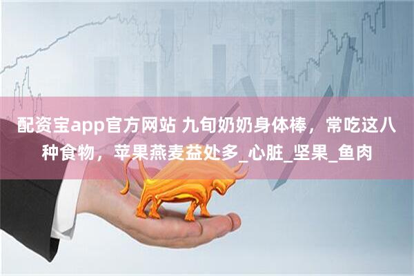配资宝app官方网站 九旬奶奶身体棒，常吃这八种食物，苹果燕麦益处多_心脏_坚果_鱼肉
