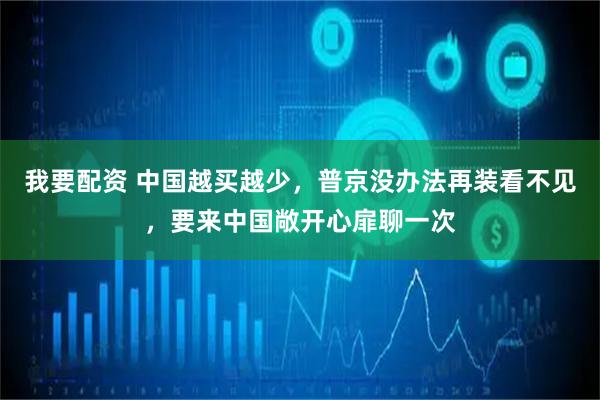 我要配资 中国越买越少，普京没办法再装看不见，要来中国敞开心扉聊一次