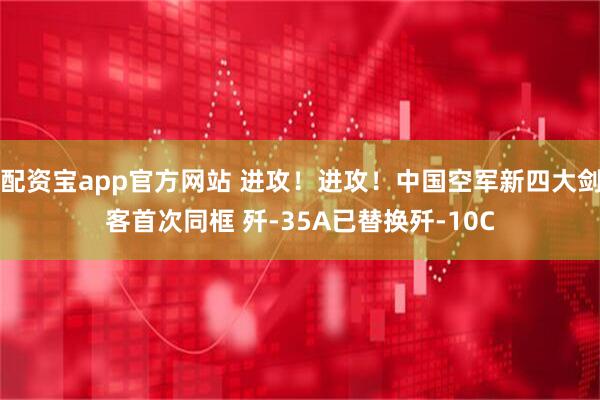 配资宝app官方网站 进攻！进攻！中国空军新四大剑客首次同框 歼-35A已替换歼-10C