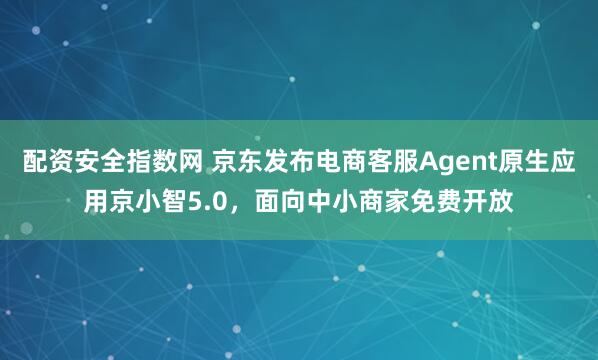 配资安全指数网 京东发布电商客服Agent原生应用京小智5.0，面向中小商家免费开放