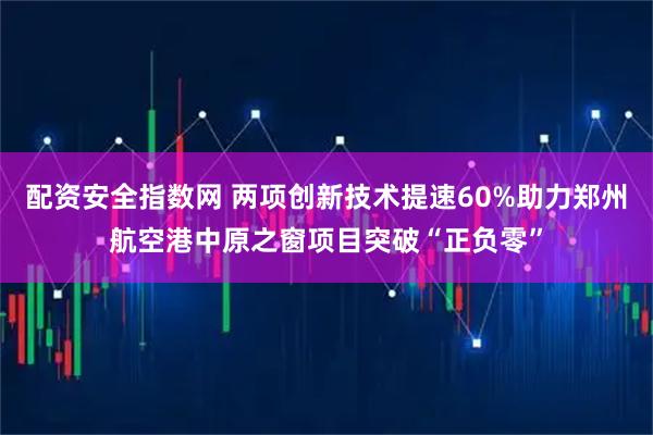 配资安全指数网 两项创新技术提速60%助力郑州航空港中原之窗项目突破“正负零”