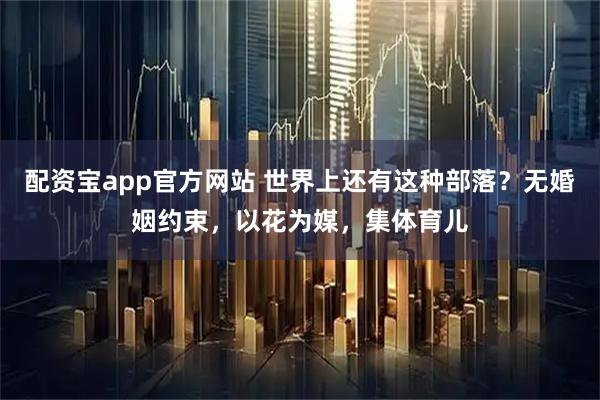 配资宝app官方网站 世界上还有这种部落?无婚姻约束,以花为媒,集体育儿