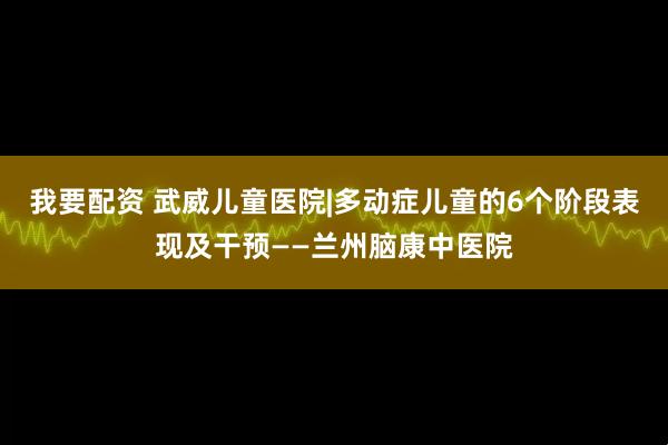 我要配资 武威儿童医院|多动症儿童的6个阶段表现及干预——兰州脑康中医院
