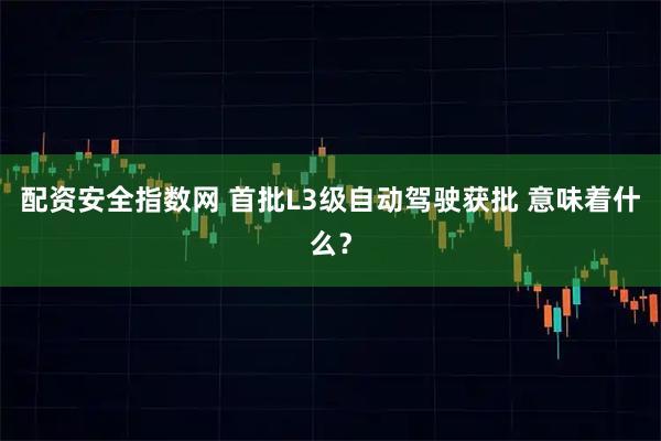 配资安全指数网 首批L3级自动驾驶获批 意味着什么?