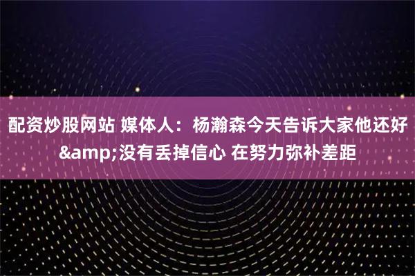 配资炒股网站 媒体人：杨瀚森今天告诉大家他还好&没有丢掉信心 在努力弥补差距